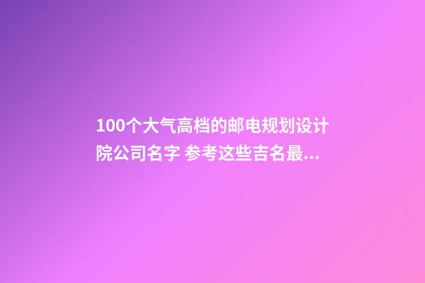 100个大气高档的邮电规划设计院公司名字 参考这些吉名最佳